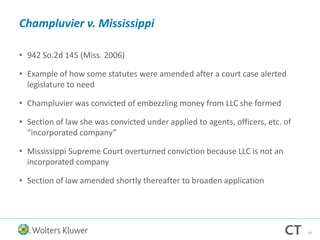 Champluvier v. Mississippi
• 942 So.2d 145 (Miss. 2006)
• Example of how some statutes were amended after a court case alerted
legislature to need
• Champluvier was convicted of embezzling money from LLC she formed
• Section of law she was convicted under applied to agents, officers, etc. of
“incorporated company”
• Mississippi Supreme Court overturned conviction because LLC is not an
incorporated company
• Section of law amended shortly thereafter to broaden application
54
 