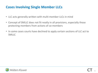 Cases Involving Single Member LLCs
• LLC acts generally written with multi-member LLCs in mind
• Concept of SMLLC does not fit neatly in all provisions, especially those
protecting members from actions of co-members
• In some cases courts have declined to apply certain sections of LLC act to
SMLLC
56
 