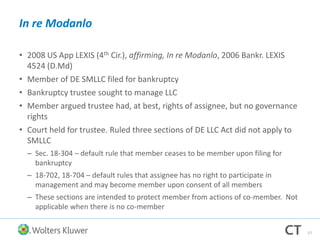 In re Modanlo
• 2008 US App LEXIS (4th Cir.), affirming, In re Modanlo, 2006 Bankr. LEXIS
4524 (D.Md)
• Member of DE SMLLC filed for bankruptcy
• Bankruptcy trustee sought to manage LLC
• Member argued trustee had, at best, rights of assignee, but no governance
rights
• Court held for trustee. Ruled three sections of DE LLC Act did not apply to
SMLLC
– Sec. 18-304 – default rule that member ceases to be member upon filing for
bankruptcy
– 18-702, 18-704 – default rules that assignee has no right to participate in
management and may become member upon consent of all members
– These sections are intended to protect member from actions of co-member. Not
applicable when there is no co-member
57
 