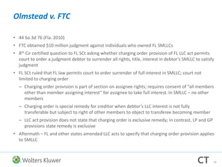 Olmstead v. FTC
• 44 So.3d 76 (Fla. 2010)
• FTC obtained $10 million judgment against individuals who owned FL SMLLCs
• 8th Cir certified question to FL SCt asking whether charging order provision of FL LLC act permits
court to order a judgment debtor to surrender all rights, title, interest in debtor’s SMLLC to satisfy
judgment
• FL SCt ruled that FL law permits court to order surrender of full interest in SMLLC; court not
limited to charging order
– Charging order provision is part of section on assignee rights; requires consent of “all members
other than member assigning interest” for assignee to take full interest. In SMLLC – no other
members
– Charging order is special remedy for creditor when debtor’s LLC interest is not fully
transferable but subject to right of other members to object to transferee becoming member
– LLC act provision does not state that charging order is exclusive remedy; in contrast, LP and GP
provisions state remedy is exclusive
• Aftermath – FL and other states amended LLC acts to specify that charging order provision applies
to SMLLC
58
 