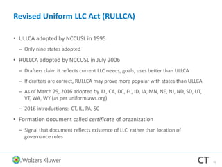 Revised Uniform LLC Act (RULLCA)
• ULLCA adopted by NCCUSL in 1995
– Only nine states adopted
• RULLCA adopted by NCCUSL in July 2006
– Drafters claim it reflects current LLC needs, goals, uses better than ULLCA
– If drafters are correct, RULLCA may prove more popular with states than ULLCA
– As of March 29, 2016 adopted by AL, CA, DC, FL, ID, IA, MN, NE, NJ, ND, SD, UT,
VT, WA, WY (as per uniformlaws.org)
– 2016 introductions: CT, IL, PA, SC
• Formation document called certificate of organization
– Signal that document reflects existence of LLC rather than location of
governance rules
61
 