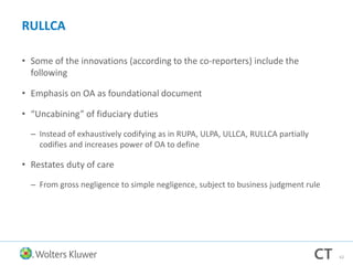 RULLCA
• Some of the innovations (according to the co-reporters) include the
following
• Emphasis on OA as foundational document
• “Uncabining” of fiduciary duties
– Instead of exhaustively codifying as in RUPA, ULPA, ULLCA, RULLCA partially
codifies and increases power of OA to define
• Restates duty of care
– From gross negligence to simple negligence, subject to business judgment rule
62
 