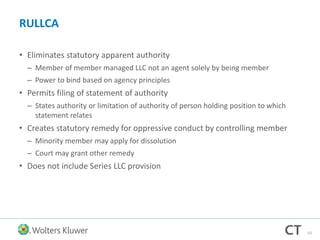 RULLCA
• Eliminates statutory apparent authority
– Member of member managed LLC not an agent solely by being member
– Power to bind based on agency principles
• Permits filing of statement of authority
– States authority or limitation of authority of person holding position to which
statement relates
• Creates statutory remedy for oppressive conduct by controlling member
– Minority member may apply for dissolution
– Court may grant other remedy
• Does not include Series LLC provision
63
 