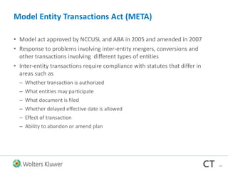 Model Entity Transactions Act (META)
• Model act approved by NCCUSL and ABA in 2005 and amended in 2007
• Response to problems involving inter-entity mergers, conversions and
other transactions involving different types of entities
• Inter-entity transactions require compliance with statutes that differ in
areas such as
– Whether transaction is authorized
– What entities may participate
– What document is filed
– Whether delayed effective date is allowed
– Effect of transaction
– Ability to abandon or amend plan
64
 