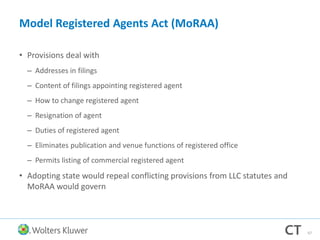 Model Registered Agents Act (MoRAA)
• Provisions deal with
– Addresses in filings
– Content of filings appointing registered agent
– How to change registered agent
– Resignation of agent
– Duties of registered agent
– Eliminates publication and venue functions of registered office
– Permits listing of commercial registered agent
• Adopting state would repeal conflicting provisions from LLC statutes and
MoRAA would govern
67
 