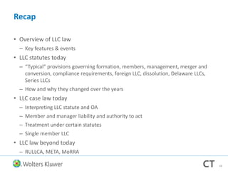 Recap
• Overview of LLC law
– Key features & events
• LLC statutes today
– “Typical” provisions governing formation, members, management, merger and
conversion, compliance requirements, foreign LLC, dissolution, Delaware LLCs,
Series LLCs
– How and why they changed over the years
• LLC case law today
– Interpreting LLC statute and OA
– Member and manager liability and authority to act
– Treatment under certain statutes
– Single member LLC
• LLC law beyond today
– RULLCA, META, MoRRA
68
 