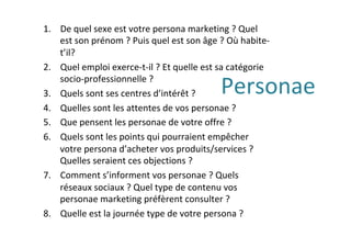 Personae	
1.  De	quel	sexe	est	votre	persona	marketing	?	Quel	
est	son	prénom	?	Puis	quel	est	son	âge	?	Où	habite-
t’il?	
2.  Quel	emploi	exerce-t-il	?	Et	quelle	est	sa	catégorie	
socio-professionnelle	?	
3.  Quels	sont	ses	centres	d’intérêt	?	
4.  Quelles	sont	les	attentes	de	vos	personae	?	
5.  Que	pensent	les	personae	de	votre	offre	?		
6.  Quels	sont	les	points	qui	pourraient	empêcher	
votre	persona	d’acheter	vos	produits/services	?	
Quelles	seraient	ces	objections	?	
7.  Comment	s’informent	vos	personae	?	Quels	
réseaux	sociaux	?	Quel	type	de	contenu	vos	
personae	marketing	préfèrent	consulter	?	
8.  Quelle	est	la	journée	type	de	votre	persona	?	
 