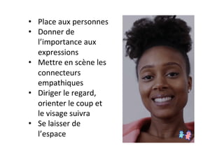 •  Place	aux	personnes	
•  Donner	de	
l’importance	aux	
expressions	
•  Mettre	en	scène	les	
connecteurs	
empathiques	
•  Diriger	le	regard,	
orienter	le	coup	et	
le	visage	suivra	
•  Se	laisser	de	
l’espace	
 