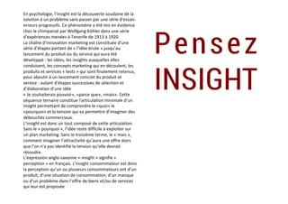 En	psychologie,	l’insight	est	la	découverte	soudaine	de	la	
solution	à	un	problème	sans	passer	par	une	série	d'essais-
erreurs	progressifs.	Ce	phénomène	a	été	mis	en	évidence	
chez	le	chimpanzé	par	Wolfgang	Köhler	dans	une	série	
d'expériences	menées	à	Tenerife	de	1913	à	1920	
La	chaîne	d’innovation	marketing	est	constituée	d’une	
série	d’étapes	partant	de	«	l’idée	brute	»	jusqu’au	
lancement	du	produit	ou	du	service	qui	aura	été	
développé	:	les	idées,	les	insights	auxquelles	elles	
conduisent,	les	concepts	marketing	qui	en	découlent,	les	
produits	et	services	«	tests	»	qui	sont	finalement	retenus,	
pour	aboutir	à	un	lancement	concret	du	produit	et	
service	:	autant	d’étapes	successives	de	sélection	et	
d’élaboration	d’une	idée	
«	Je	souhaiterais	pouvoir»,	«parce	que»,	«mais».	Cette	
séquence	ternaire	constitue	l’articulation	minimale	d’un	
insight	permettant	de	comprendre	le	«quoi»	le	
«pourquoi»	et	la	tension	qui	va	permettre	d’imaginer	des	
débouchés	commerciaux.	
L’insight	est	donc	un	tout	composé	de	cette	articulation.	
Sans	le	«	pourquoi	»,	l’idée	reste	difficile	à	exploiter	sur	
un	plan	marketing.	Sans	le	troisième	terme,	le	«	mais	»,	
comment	imaginer	l’attractivité	qu’aura	une	offre	alors	
que	l’on	n’a	pas	identifié	la	tension	qu’elle	devrait	
résoudre.	
L’expression	anglo-saxonne	«	insight	»	signifie	«	
perception	»	en	français.	L’insight	consommateur	est	donc	
la	perception	qu’un	ou	plusieurs	consommateurs	ont	d’un	
produit,	d’une	situation	de	consommation,	d’un	manque	
ou	d’un	problème	dans	l’offre	de	biens	et/ou	de	services	
qui	leur	est	proposée	
Pensez
INSIGHT
 