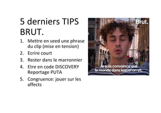 5	derniers	TIPS	
BRUT.	
1.  Mettre	en	seed	une	phrase	
du	clip	(mise	en	tension)	
2.  Ecrire	court	
3.  Rester	dans	le	marronnier	
4.  Etre	en	code	DISCOVERY	
Reportage	PUTA	
5.  Congruence:	jouer	sur	les	
affects	
	
	
 