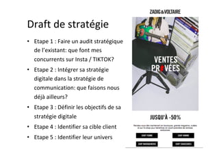 Draft	de	stratégie	
•  Etape	1	:	Faire	un	audit	stratégique	
de	l’existant:	que	font	mes	
concurrents	sur	Insta	/	TIKTOK?	
•  Etape	2	:	Intégrer	sa	stratégie	
digitale	dans	la	stratégie	de	
communication:	que	faisons	nous	
déjà	ailleurs?	
•  Etape	3	:	Définir	les	objectifs	de	sa	
stratégie	digitale	
•  Etape	4	:	Identifier	sa	cible	client	
•  Etape	5	:	Identifier	leur	univers	
 