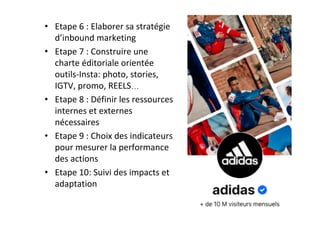•  Etape	6	:	Elaborer	sa	stratégie	
d’inbound	marketing	
•  Etape	7	:	Construire	une	
charte	éditoriale	orientée	
outils-Insta:	photo,	stories,	
IGTV,	promo,	REELS…	
•  Etape	8	:	Définir	les	ressources	
internes	et	externes	
nécessaires	
•  Etape	9	:	Choix	des	indicateurs	
pour	mesurer	la	performance	
des	actions	
•  Etape	10:	Suivi	des	impacts	et	
adaptation	
	
 