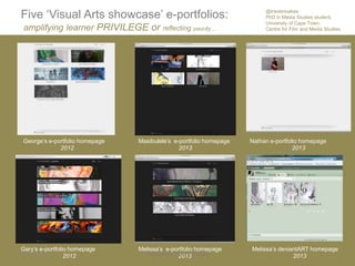 Five „Visual Arts showcase‟ e-portfolios:
amplifying learner PRIVILEGE or reflecting paucity …
George‟s e-portfolio homepage
2012
Masibulele‟s e-portfolio homepage
2013
Gary‟s e-portfolio homepage
2012
Melissa‟s e-portfolio homepage
2013
Nathan e-portfolio homepage
2013
Melissa‟s deviantART homepage
20132014/04/16 Prepared by @travisnoakes 1
@travisnoakes
PhD in Media Studies student,
University of Cape Town,
Centre for Film and Media Studies.
 