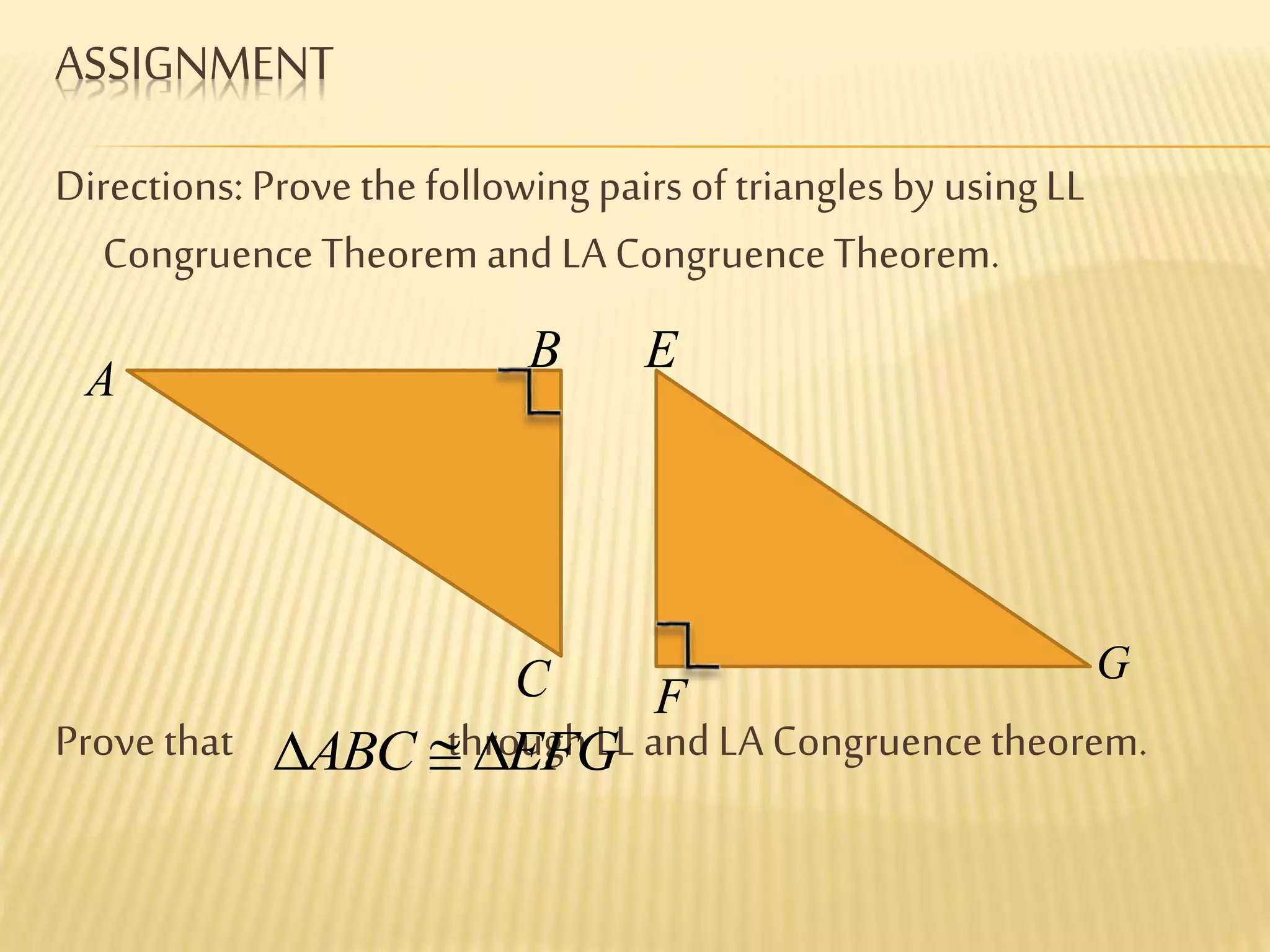 ASSIGNMENT
Directions: Prove the following pairs of trianglesby usingLL
CongruenceTheorem and LA CongruenceTheorem.
Prove that throughLL and LA Congruencetheorem.
A
B
C
E
F
G
ABC EFG 