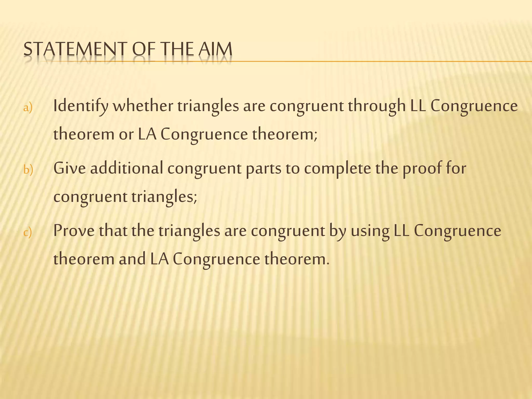 STATEMENTOF THE AIM
a) Identify whether triangles are congruent through LL Congruence
theorem or LA Congruence theorem;
b) Give additionalcongruent parts to complete theproof for
congruenttriangles;
c) Prove thatthetriangles are congruentby usingLL Congruence
theorem and LA Congruence theorem.