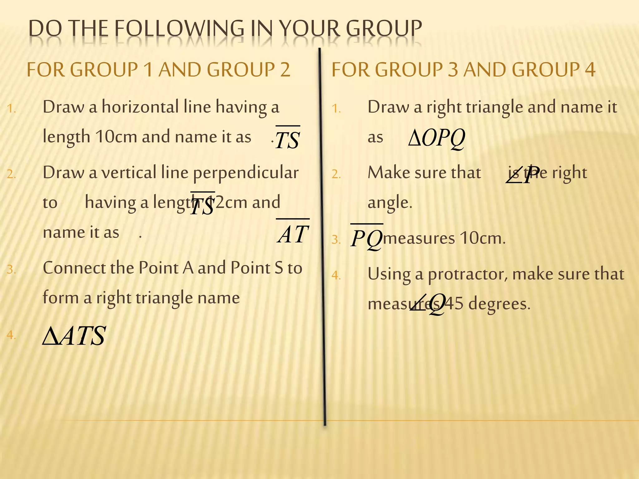 FOR GROUP 1 AND GROUP 2 FOR GROUP 3 AND GROUP 4
1. Draw a horizontal line having a
length 10cm and name it as .
2. Draw a vertical line perpendicular
to having a length 12cm and
name it as .
3. Connect the Point A and Point S to
form a right triangle name
4. .
1. Draw a right triangle and name it
as .
2. Make sure that is the right
angle.
3. measures 10cm.
4. Using a protractor, make sure that
measures 45 degrees.
DO THEFOLLOWING IN YOUR GROUP
TS
TS
AT
ATS
OPQ
P
PQ
Q