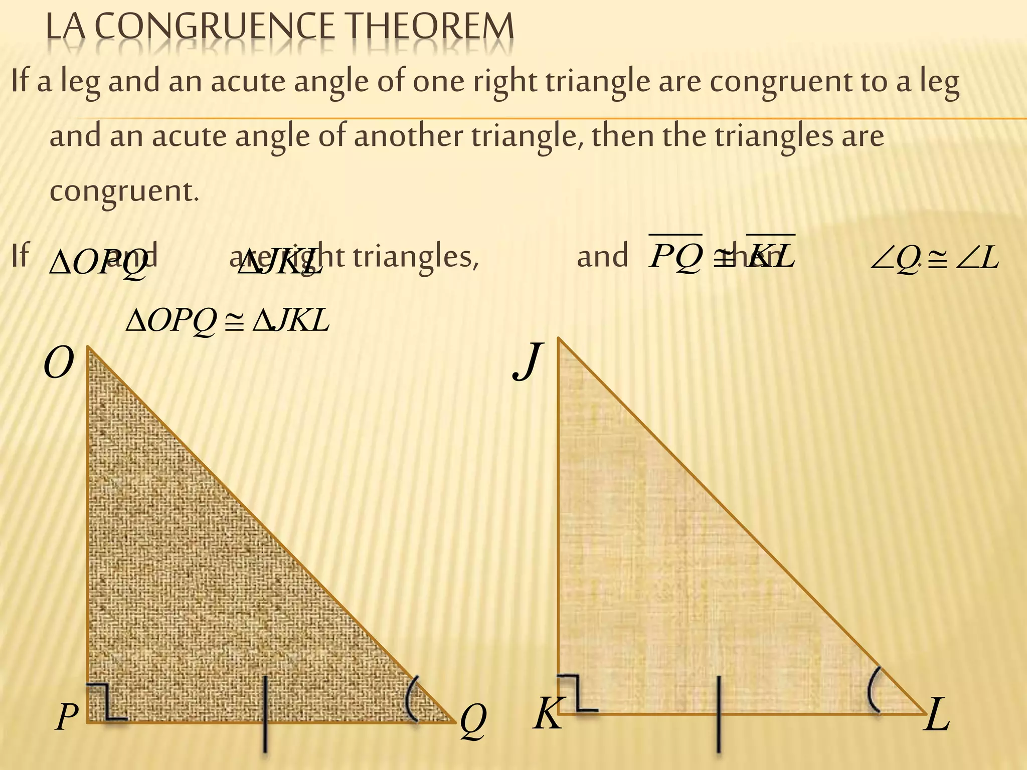 LA CONGRUENCE THEOREM
If a legand an acute angleof one right triangleare congruent to a leg
and an acute angleof another triangle,thenthe trianglesare
congruent.
If and are right triangles, and then .OPQ JKL PQ KL Q L
OPQ JKL
O
P Q
J
K L