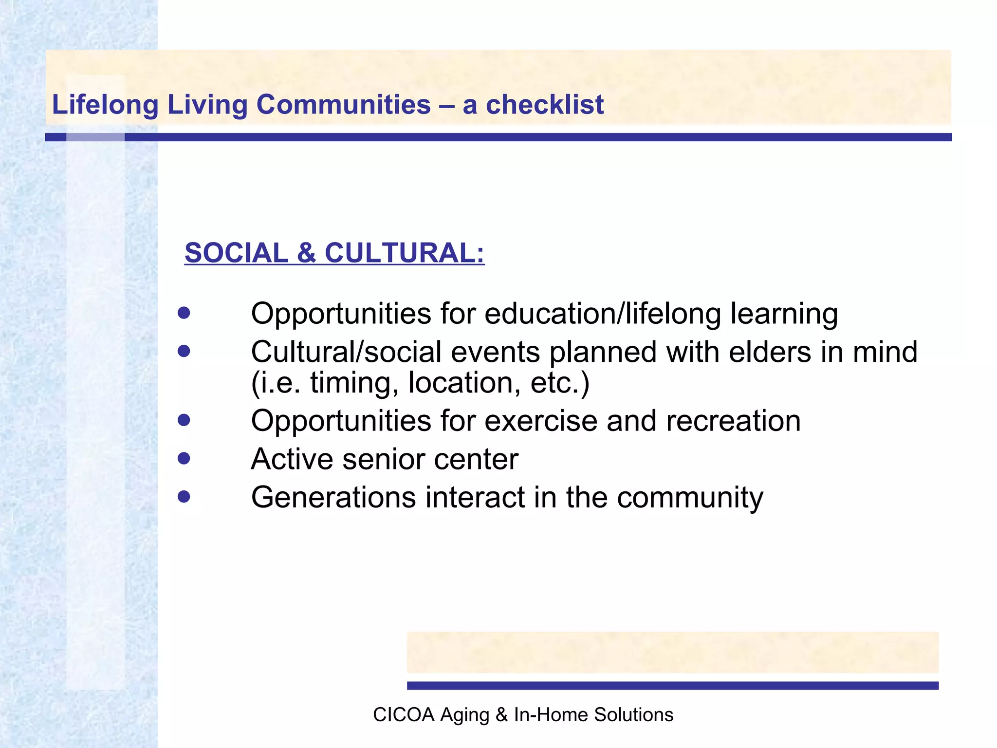 Lifelong Living Communities – a checklist Opportunities for education/lifelong learning Cultural/social events planned with elders in mind (i.e. timing, location, etc.) Opportunities for exercise and recreation Active senior center Generations interact in the community SOCIAL & CULTURAL: 