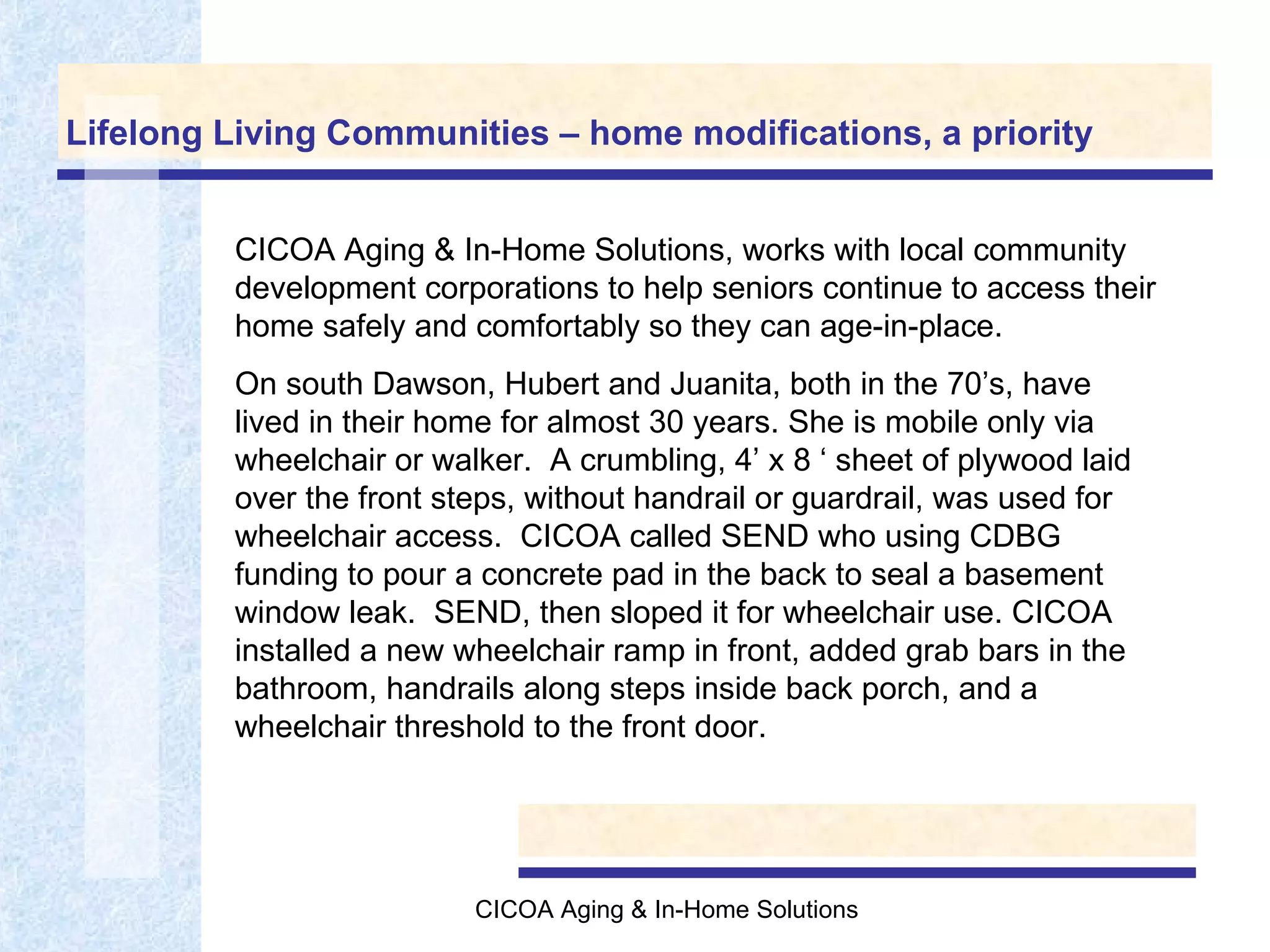 Lifelong Living Communities – home modifications, a priority CICOA Aging & In-Home Solutions, works with local community development corporations to help seniors continue to access their home safely and comfortably so they can age-in-place. On south Dawson, Hubert and Juanita, both in the 70’s, have lived in their home for almost 30 years. She is mobile only via wheelchair or walker.  A crumbling, 4’ x 8 ‘ sheet of plywood laid over the front steps, without handrail or guardrail, was used for wheelchair access.  CICOA called SEND who using CDBG funding to pour a concrete pad in the back to seal a basement window leak.  SEND, then sloped it for wheelchair use. CICOA installed a new wheelchair ramp in front, added grab bars in the bathroom, handrails along steps inside back porch, and a wheelchair threshold to the front door.  