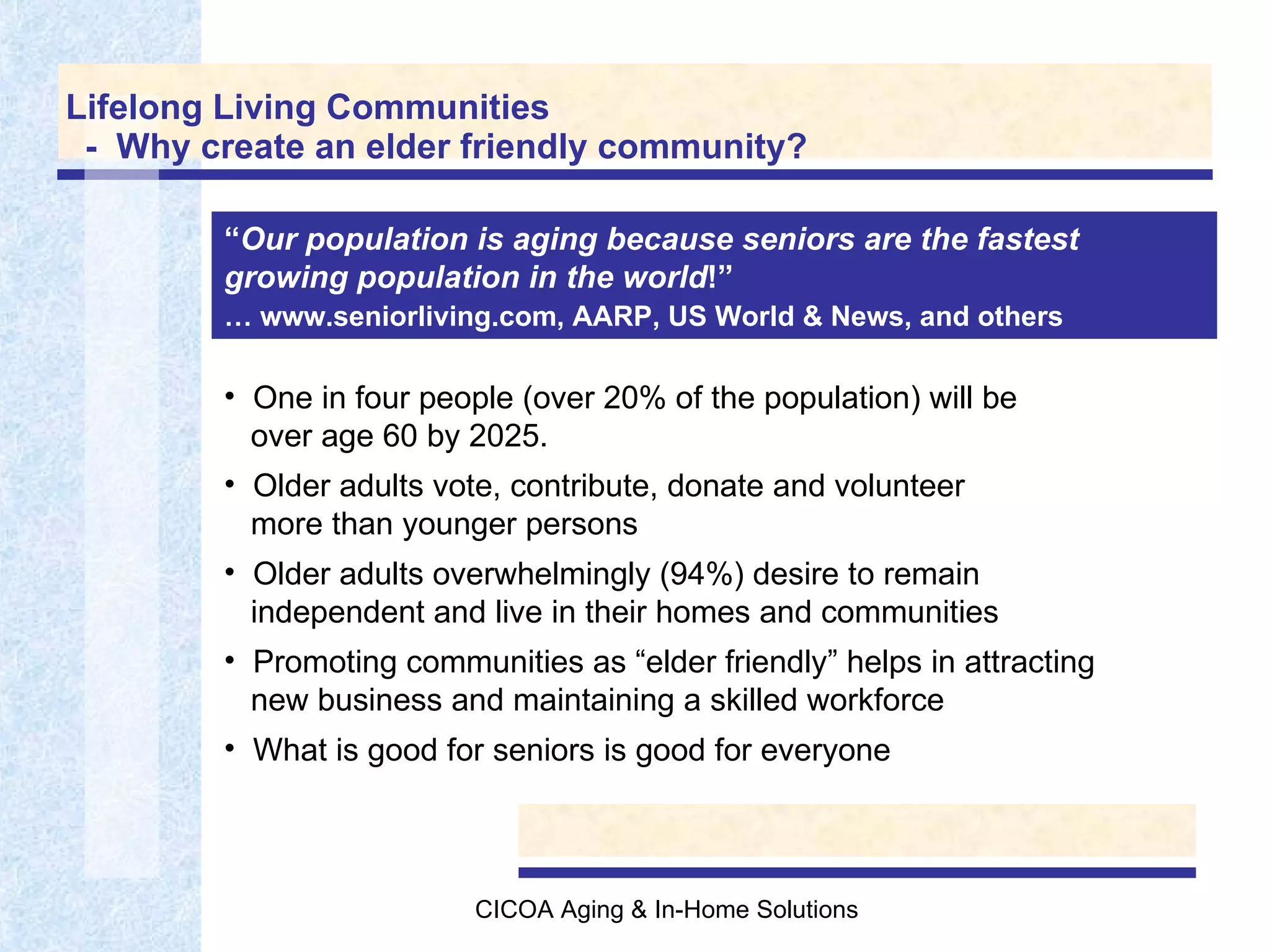 Lifelong Living Communities   -  Why create an elder friendly community? Home modification services available and affordable … One in four people (over 20% of the population) will be    over age 60 by 2025.  Older adults vote, contribute, donate and volunteer    more than younger persons Older adults overwhelmingly (94%) desire to remain   independent and live in their homes and communities Promoting communities as “elder friendly” helps in attracting   new business and maintaining a skilled workforce What is good for seniors is good for everyone “ Our population is aging because seniors are the fastest growing population in the world !”   …  www.seniorliving.com, AARP, US World & News, and others   