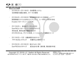 合同会社 アウラント
〒103-0013 東京都中央区日本橋人形町3-5-9
ウィングオフィス2F skypeID ： hajime7801
Copyright (C) 2018 LLC OwlAnt All Rights Reserved
資料の著作権は合同会社 アウラントに属します。 掲載文章・写真・図表などの複製、無断転載を禁止します。
実 績（１）
最近の主な実績
• 2010年2月～2011年4月 名刺管理システム
名刺情報の登録と検索、ステータス管理
• 2010年4月～2010年9月 財務情報共有サイト（英語版）
財務情報のファイルをWeb上にアップして、ユーザ同士で共有できる
Drupalというオープンソースの利用
• 2011年4月～ 政治をテーマにしたSNS
OpenPNEというオープンソースのカスタマイズ
有料会員、無料会員の機能の区分け
2012年5月には、プリベイト決済、ソーシャルメディア連動をリリース
• 2011年9月～10月 自動車展示会のサイト
PHP/MySQLスクラッチ 各種申込と管理ページ
• 2012年2月～2013年2月 株主フォローSNS
OpenPNEのカスタマイズ 配当金の計算 請求書、領収書の作成
 
