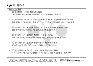 合同会社 アウラント
〒103-0013 東京都中央区日本橋人形町3-5-9
ウィングオフィス2F skypeID ： hajime7801
Copyright (C) 2018 LLC OwlAnt All Rights Reserved
資料の著作権は合同会社 アウラントに属します。 掲載文章・写真・図表などの複製、無断転載を禁止します。
実 績（4）
最近の主な実績
• 2015年10月 イベント連動twitter投稿
twitter連携 イベントサイト上でtwitterした人に関連情報のDMを送付
• 2015年12月～2016年1月 メール配信サービスを使ったカテゴリごとのメール配信
営業支援システムの改修 各種ステータスや住所などを元に区分けし、メールを配信
• 2016年4月～5月 某大学教授研究サポート 経営理念調査研修の統計改正
統計解析向けのプログラミング言語『R』を使った主成分分析
• 2016年3月～5月 某地方小売店のパート評価システム
PHPフレームワーク【CodeIgniter】の利用 職位ごとの評価とその業務フロー
• 2016年７月～8月 企業用サイトとパートナー専用サイトの構築
WordPressのカスタマイズ パートナー専用ページからの発注
• 2016年12月～2017年2月 ガチャ、在庫管理システムの構築
PHPによるフルスクラッチによる開発 ガチャのしくみ 景品の在庫管理 決済 CMS
 
