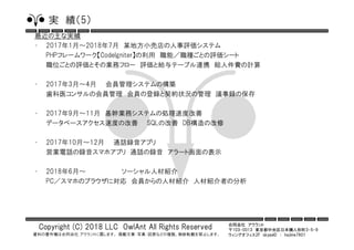 合同会社 アウラント
〒103-0013 東京都中央区日本橋人形町3-5-9
ウィングオフィス2F skypeID ： hajime7801
Copyright (C) 2018 LLC OwlAnt All Rights Reserved
資料の著作権は合同会社 アウラントに属します。 掲載文章・写真・図表などの複製、無断転載を禁止します。
実 績（5）
最近の主な実績
• 2017年1月～2018年7月 某地方小売店の人事評価システム
PHPフレームワーク【CodeIgniter】の利用 職能／職種ごとの評価シート
職位ごとの評価とその業務フロー 評価と給与テーブル連携 総人件費の計算
• 2017年3月～4月 会員管理システムの構築
歯科医コンサルの会員管理 会員の登録と契約状況の管理 議事録の保存
• 2017年9月～11月 基幹業務システムの処理速度改善
データベースアクセス速度の改善 SQLの改善 DB構造の改修
• 2017年10月～12月 通話録音アプリ
営業電話の録音スマホアプリ 通話の録音 アラート画面の表示
• 2018年6月～ ソーシャル人材紹介
PC／スマホのブラウザに対応 会員からの人材紹介 人材紹介者の分析
 