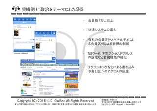 合同会社 アウラント
〒103-0013 東京都中央区日本橋人形町3-5-9
ウィングオフィス2F skypeID ： hajime7801
Copyright (C) 2018 LLC OwlAnt All Rights Reserved
資料の著作権は合同会社 アウラントに属します。 掲載文章・写真・図表などの複製、無断転載を禁止します。
実績例１：政治をテーマにしたSNS
• 会員数7万人以上
• 決済システムの導入
• 有料の会員区分とペナルティによ
る会員区分による参照の制御
• NGワード、不正アクセスIPアドレス
の設定など監視機能の強化
• タグランキングなどによる書き込み
や各日記へのアクセスの促進
 