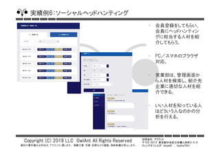 合同会社 アウラント
〒103-0013 東京都中央区日本橋人形町3-5-9
ウィングオフィス2F skypeID ： hajime7801
Copyright (C) 2018 LLC OwlAnt All Rights Reserved
資料の著作権は合同会社 アウラントに属します。 掲載文章・写真・図表などの複製、無断転載を禁止します。
実績例6：ソーシャルヘッドハンティング
• 会員登録をしてもらい、
会員にヘッドハンティン
グに相当する人材を紹
介してもらう。
• PC／スマホのブラウザ
対応。
• 営業部は、管理画面か
ら人材を検索し、紹介先
企業に適切な人材を紹
介できる。
• いい人材を知っている人
はどういう人なのかの分
析を行える。
 