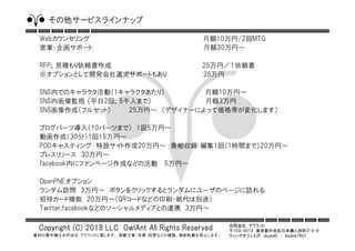 合同会社 アウラント
〒103-0013 東京都中央区日本橋人形町3-5-9
ウィングオフィス2F skypeID ： hajime7801
Copyright (C) 2018 LLC OwlAnt All Rights Reserved
資料の著作権は合同会社 アウラントに属します。 掲載文章・写真・図表などの複製、無断転載を禁止します。
その他サービスラインナップ
Webカウンセリング 月額10万円/2回MTG
営業・企画サポート 月額30万円～
RFP、見積もり依頼書作成 25万円／１依頼書
※オプションとして開発会社選定サポートもあり 25万円
SNS内でのキャラクタ活動（1キャラクタあたり） 月額10万円～
SNS内画像監視 （平日2回、5千人まで） 月額3万円
SNS画像作成（フルセット） 25万円～ （デザイナーによって価格帯が変化します）
ブログパーツ導入（10パーツまで） 1回5万円～
動画作成（30分）1回15万円～
PODキャスティング 特設サイト作成20万円～ 番組収録･編集1回（1時間まで）20万円～
プレスリリース 30万円～
facebook内にファンページ作成などの活動 5万円～
OpenPNEオプション
ランダム訪問 3万円～ ボタンをクリックするとランダムにユーザのページに訪れる
招待カード機能 20万円～（QRコードなどの印刷・紙代は別途）
Twitter,facebookなどのソーシャルメディアとの連携 3万円～
 
