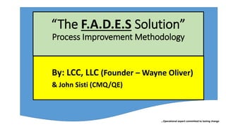 …Operational expert committed to lasting change
“The F.A.D.E.S Solution”
Process Improvement Methodology
By: LCC, LLC (Founder – Wayne Oliver)
& John Sisti (CMQ/QE)
 
