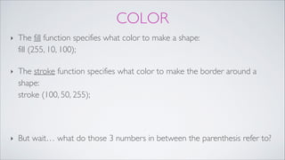 COLOR
‣ The fill function specifies what color to make a shape: 
fill (255, 10, 100); !
‣ The stroke function specifies what color to make the border around a
shape: 
stroke (100, 50, 255); !
!
‣ But wait… what do those 3 numbers in between the parenthesis refer to?
 