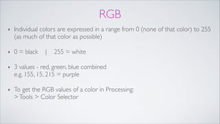 RGB
‣ Individual colors are expressed in a range from 0 (none of that color) to 255
(as much of that color as possible)!
‣ 0 = black | 255 = white!
‣ 3 values - red, green, blue combined 
e.g. 155, 15, 215 = purple!
‣ To get the RGB values of a color in Processing: 
>Tools > Color Selector
 