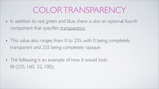 COLORTRANSPARENCY
‣ In addition to red, green and blue, there is also an optional fourth
component that specifies transparency!
‣ This value also ranges from 0 to 255, with 0 being completely
transparent and 255 being completely opaque!
‣ The following is an example of how it would look:  
fill (255, 160, 52, 100);
 