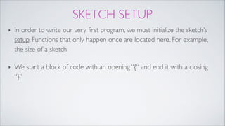 SKETCH SETUP
‣ In order to write our very first program, we must initialize the sketch’s
setup. Functions that only happen once are located here. For example,
the size of a sketch!
‣ We start a block of code with an opening “{“ and end it with a closing
“}”
 