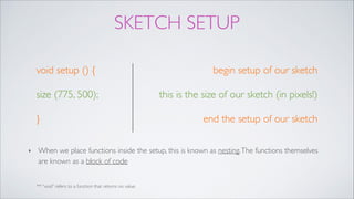 SKETCH SETUP
void setup () {!
size (775, 500);!
}
begin setup of our sketch!
this is the size of our sketch (in pixels!)!
end the setup of our sketch
** “void” refers to a function that returns no value.
‣ When we place functions inside the setup, this is known as nesting.The functions themselves
are known as a block of code
 