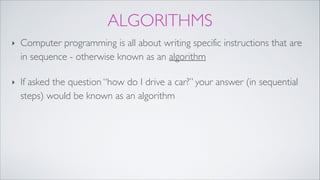 ALGORITHMS
‣ Computer programming is all about writing specific instructions that are
in sequence - otherwise known as an algorithm!
‣ If asked the question “how do I drive a car?” your answer (in sequential
steps) would be known as an algorithm
 