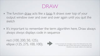 DRAW
‣ The function draw acts like a loop. It draws over top of your
output window over and over and over again until you quit the
sketch!
‣ It’s important to remember the term algorithm here. Draw always
always always displays code in sequence 
 
rect (100, 200, 50, 125); 
ellipse (125, 275, 100, 100); In this example, the rectangle is drawn first, followed by the circle.
However, the rate at which draw loops is extremely fast, and
therefore not actually visible to the naked eye
 