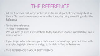 THE REFERENCE
‣ All the functions that we’ve looked at so far are all part of Processing’s built in
library. You can browse every term in the library by using something called the
Reference!
‣ To find the reference: 
> Help > Reference 
We will only go over a few of these today, but once you feel comfortable, take a
look at others!
‣ If you forget what a term in your code means or want a proper definition with
examples, highlight the term and go to > Help > Find In Reference!
‣ THE REFERENCE ISYOUR BEST FRIEND!
 