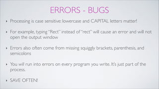 ERRORS - BUGS
‣ Processing is case sensitive: lowercase and CAPITAL letters matter!!
‣ For example, typing “Rect” instead of “rect” will cause an error and will not
open the output window!
‣ Errors also often come from missing squiggly brackets, parenthesis, and
semicolons!
‣ You will run into errors on every program you write. It’s just part of the
process. !
‣ SAVE OFTEN!
 