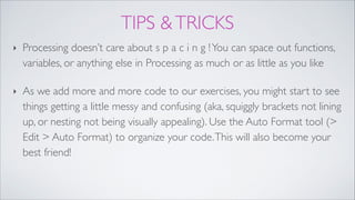 TIPS &TRICKS
‣ Processing doesn’t care about s p a c i n g !You can space out functions,
variables, or anything else in Processing as much or as little as you like !
‣ As we add more and more code to our exercises, you might start to see
things getting a little messy and confusing (aka, squiggly brackets not lining
up, or nesting not being visually appealing). Use the Auto Format tool (>
Edit > Auto Format) to organize your code.This will also become your
best friend!
 
