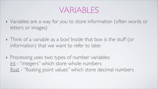 VARIABLES
‣ Variables are a way for you to store information (often words or
letters or images)!
‣ Think of a variable as a box! Inside that box is the stuff (or
information) that we want to refer to later.!
‣ Processing uses two types of number variables: 
int - “integers” which store whole numbers  
float - “floating point values” which store decimal numbers
 
