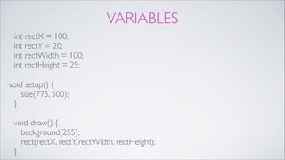VARIABLES
int rectX = 100; 
int rectY = 20; 
int rectWidth = 100; 
int rectHeight = 25;!
void setup() { 
size(775, 500); 
} 
 
void draw() { 
background(255); 
rect(rectX, rectY, rectWidth, rectHeight); 
}
 