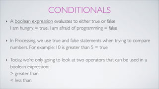 CONDITIONALS
‣ A boolean expression evaluates to either true or false 
I am hungry = true. I am afraid of programming = false!
‣ In Processing, we use true and false statements when trying to compare
numbers. For example: 10 is greater than 5 = true!
‣ Today, we’re only going to look at two operators that can be used in a
boolean expression: 
> greater than  
< less than
 