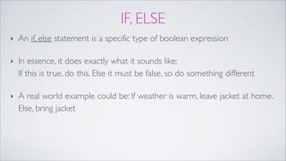 IF, ELSE
‣ An if, else statement is a specific type of boolean expression!
‣ In essence, it does exactly what it sounds like:  
If this is true, do this. Else it must be false, so do something different!
‣ A real world example could be: If weather is warm, leave jacket at home.
Else, bring jacket
 