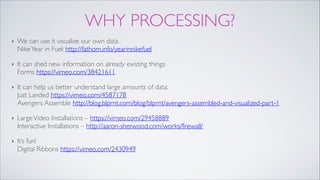 WHY PROCESSING?
‣ We can use it visualize our own data 
NikeYear in Fuel: http://fathom.info/yearinnikefuel !
‣ It can shed new information on already existing things:  
Forms https://vimeo.com/38421611!
‣ It can help us better understand large amounts of data: 
Just Landed https://vimeo.com/4587178 
Avengers Assemble http://blog.blprnt.com/blog/blprnt/avengers-assembled-and-visualized-part-1!
‣ LargeVideo Installations – https://vimeo.com/29458889 
Interactive Installations – http://aaron-sherwood.com/works/firewall/!
‣ It’s fun! 
Digital Ribbons https://vimeo.com/2430949
 