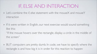 IF, ELSE AND INTERACTION
‣ Let’s combine the if, else statement with the mouseX and mouseY
interaction !
‣ If it were written in English, our next exercise would sound something
like this: 
“If the mouse hovers over the rectangle, display a circle in the middle of
the screen”!
‣ BUT computers are pretty dumb. In code, we have to specify where the
rectangle is and how big it is in order for this reaction to happen
 