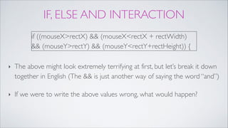 IF, ELSE AND INTERACTION
!
!
‣ The above might look extremely terrifying at first, but let’s break it down
together in English (The && is just another way of saying the word “and”)!
‣ If we were to write the above values wrong, what would happen?
if ((mouseX>rectX) && (mouseX<rectX + rectWidth)
&& (mouseY>rectY) && (mouseY<rectY+rectHeight)) {
 