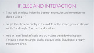 IF, ELSE AND INTERACTION
‣ Now add an ellipse inside the boolean expression and remember to
close it with a “}”!
‣ To get the ellipse to display in the middle of the screen, you can also use
width/2 and height/2 as the x and y values!
‣ Add an “else” block of code and try making the following happen: 
If mouse is over rectangle, display opaque circle. Else, display a nearly
transparent circle.
 
