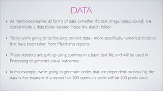 DATA
‣ As mentioned earlier, all forms of data (whether it’s text, image, video, sound) are
stored inside a data folder located inside the sketch folder !
‣ Today, we’re going to be focusing on text data - more specifically, numerical statistics
that have been taken from Mailchimp reports!
‣ These statistics are split up using commas in a basic text file, and will be used in
Processing to generate visual outcomes!
‣ In this example, we’re going to generate circles that are dependent on how big the
data is. For example, if a report has 200 opens, its circle will be 200 pixels wide
 